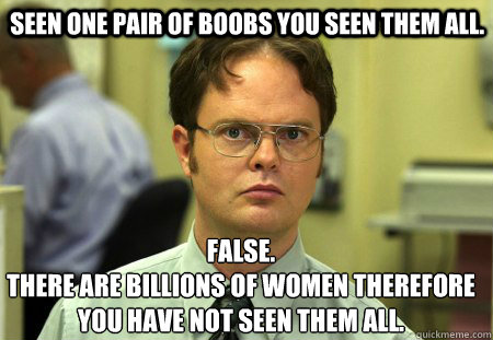  seen one pair of boobs you seen them all. False.
there are billions of women therefore you have not seen them all.  Schrute