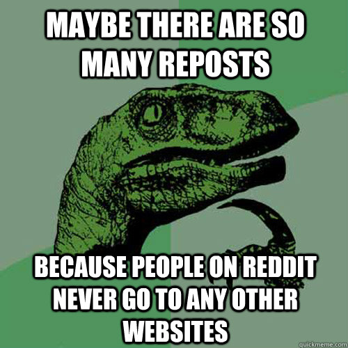 Maybe there are so many reposts Because people on reddit never go to any other websites  Philosoraptor
