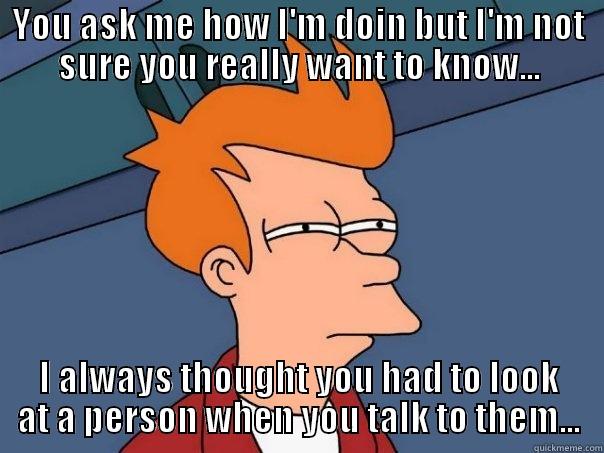 Don't Ask - YOU ASK ME HOW I'M DOIN BUT I'M NOT SURE YOU REALLY WANT TO KNOW... I ALWAYS THOUGHT YOU HAD TO LOOK AT A PERSON WHEN YOU TALK TO THEM... Futurama Fry