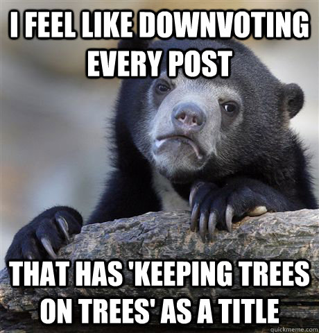 I feel like downvoting every post that has 'keeping trees on trees' as a title  Confession Bear