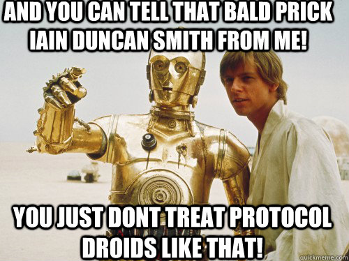 and you can tell that BALD PRICK iain duncan smith from me!  you just dont treat protocol droids like that! - and you can tell that BALD PRICK iain duncan smith from me!  you just dont treat protocol droids like that!  c3p0