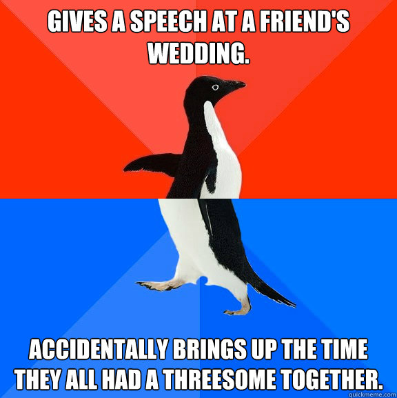 Gives a speech at a friend's wedding. Accidentally brings up the time they all had a threesome together.  Socially Awesome Awkward Penguin