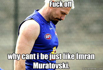 why cant i be just like Imran Muratovski. Fuck off   