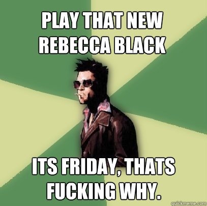 PLAY THAT NEW REBECCA BLACK its friday, thats fucking why.  Helpful Tyler Durden