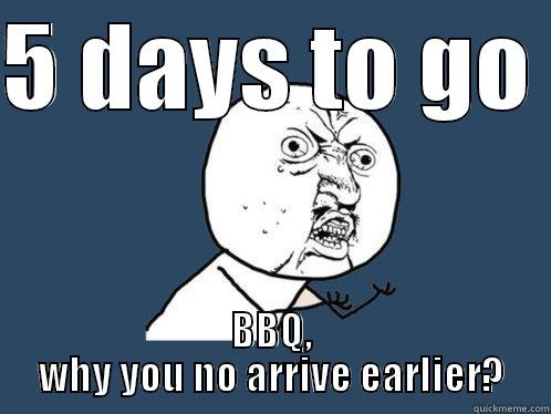 5 DAYS TO GO  BBQ, WHY YOU NO ARRIVE EARLIER? Y U No
