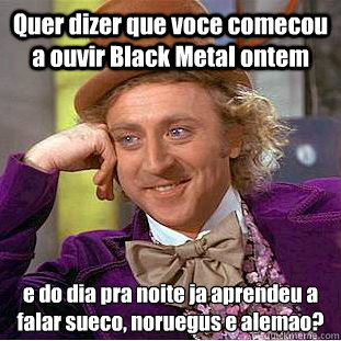 Quer dizer que voce comecou a ouvir Black Metal ontem e do dia pra noite ja aprendeu a falar sueco, norueguês e alemao?  Condescending Wonka