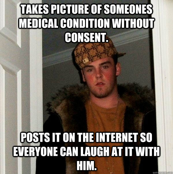 Takes picture of someones medical condition without consent. Posts it on the internet so everyone can laugh at it with him.  Scumbag Steve