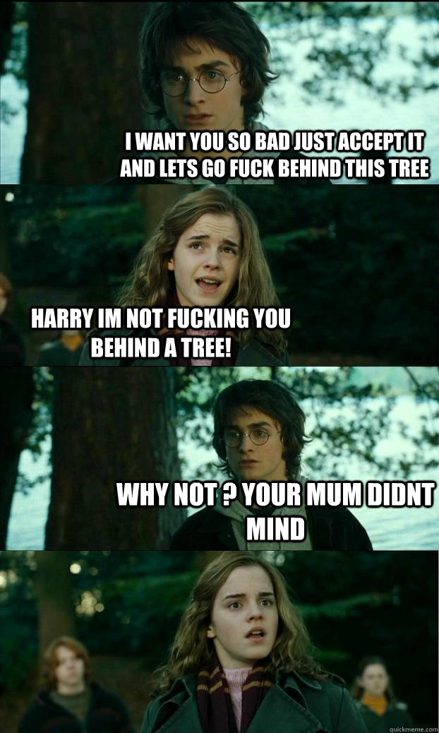 i want you so bad just accept it and lets go fuck behind this tree harry im not fucking you behind a tree! why not ? your mum didnt mind  Horny Harry