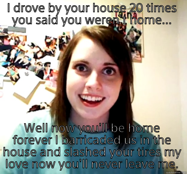 Over the top Stalker  - I DROVE BY YOUR HOUSE 20 TIMES YOU SAID YOU WEREN'T HOME... WELL NOW YOU'LL BE HOME FOREVER I BARRICADED US IN THE HOUSE AND SLASHED YOUR TIRES MY LOVE NOW YOU'LL NEVER LEAVE ME. Overly Attached Girlfriend