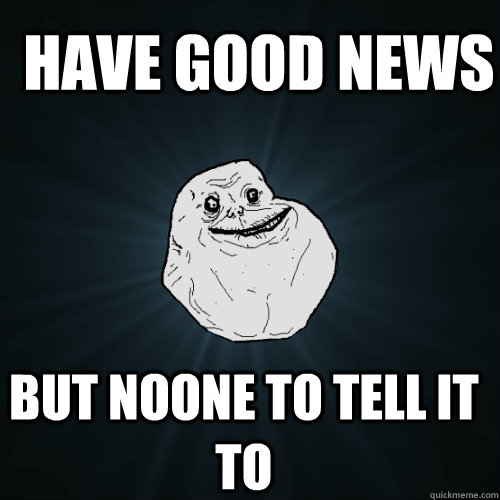 have good news but noone to tell it to  Forever Alone