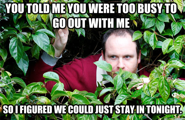 You told me you were too busy to go out with me So i figured we could just stay in tonight.  Creepy Stalker Guy