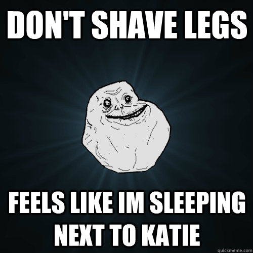 Don't shave legs feels like im sleeping next to Katie  Forever Alone