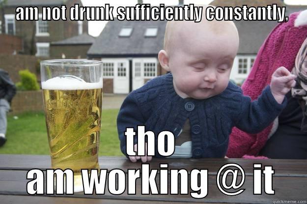 AM NOT DRUNK SUFFICIENTLY CONSTANTLY, THO AM WORKING @ IT drunk baby