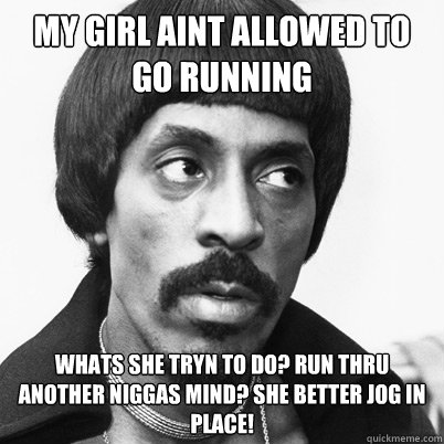My girl aint allowed to go running Whats she tryn to do? run thru another niggas mind? She better jog in place!  Ike Turner