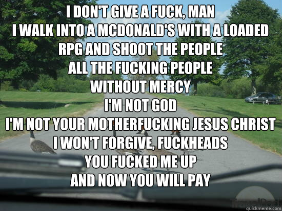 i don't give a fuck, man
I walk into a mcdonald's with a loaded rpg and shoot the people
all the fucking people
without mercy
i'm not god
I'm not your motherfucking jesus christ
I Won't forgive, fuckheads
you fucked me up
and now you will pay  