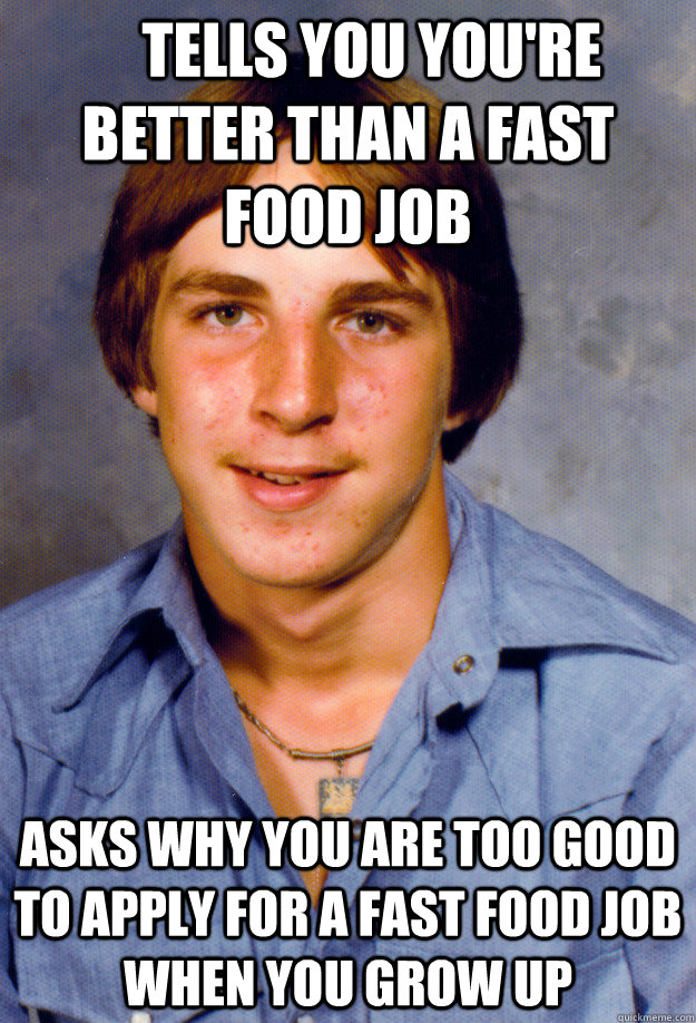     Tells you you're better than a fast food job Asks why you are too good to apply for a fast food job when you grow up -     Tells you you're better than a fast food job Asks why you are too good to apply for a fast food job when you grow up  Old Economy Steven