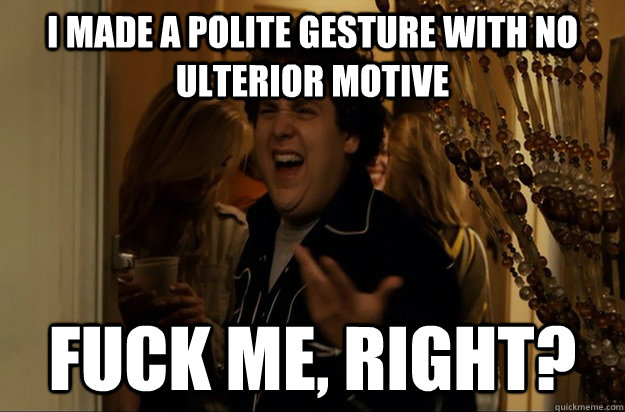 i made a polite gesture with no ulterior motive fuck me, right? - i made a polite gesture with no ulterior motive fuck me, right?  Fuck Me, Right