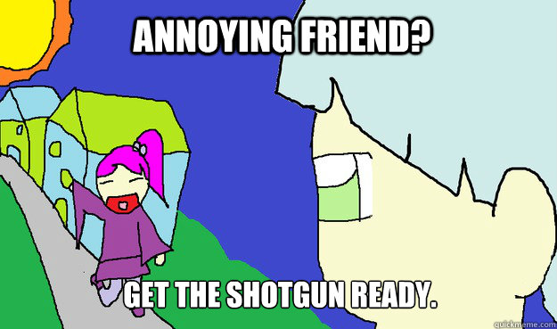 ANNOYING FRIEND? gET THE SHOTGUN READY.  