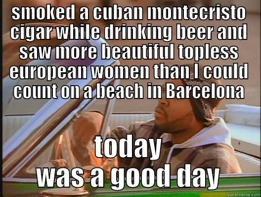 damn good day - SMOKED A CUBAN MONTECRISTO CIGAR WHILE DRINKING BEER AND SAW MORE BEAUTIFUL TOPLESS EUROPEAN WOMEN THAN I COULD COUNT ON A BEACH IN BARCELONA TODAY WAS A GOOD DAY today was a good day