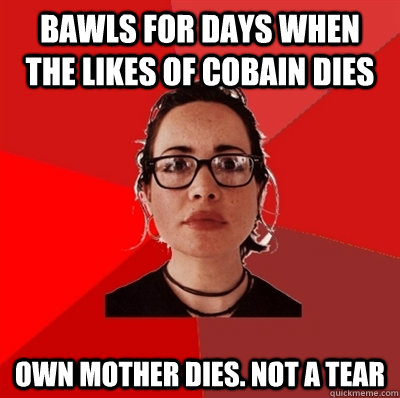 bawls for days when the likes of cobain dies own mother dies. not a tear  Liberal Douche Garofalo
