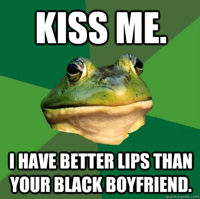 kiss me. i have better lips than your black boyfriend.  Foul Bachelor Frog