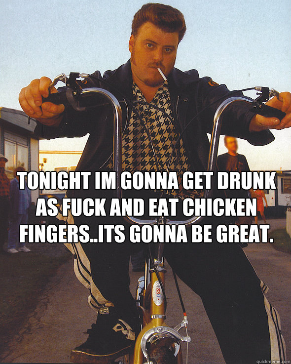 Tonight im gonna get drunk as fuck and eat chicken fingers..its gonna be great.   Trailer Park Boys