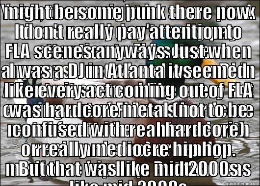 nobody cares - YEAH, THERE MIGHT BE SOME PUNK THERE NOW. I DON'T REALLY PAY ATTENTION TO FLA SCENES ANYWAYS. JUST WHEN I WAS A DJ IN ATLANTA IT SEEMED LIKE EVERY ACT COMING OUT OF FLA WAS HARDCORE METAL (NOT TO BE CONFUSED WITH REAL HARDCORE) OR REALLY MEDIOCRE HIP HOP. YEAH, THERE MIGHT BE SOME PUNK THERE NOW. I DON'T REALLY PAY ATTENTION TO FLA SCENES ANYWAYS. JUST WHEN I WAS A DJ IN ATLANTA IT SEEMED LIKE EVERY ACT COMING OUT OF FLA WAS HARDCORE METAL (NOT TO BE CONFUSED WITH REAL HARDCORE) OR REALLY MEDIOCRE HIP HOP. Actual Advice Mallard