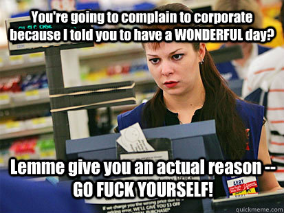 You're going to complain to corporate because I told you to have a WONDERFUL day? Lemme give you an actual reason -- GO FUCK YOURSELF!  Condescending Cashier