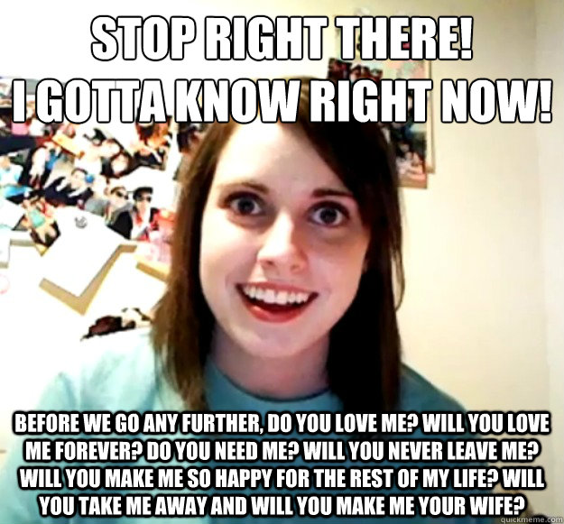 Stop right there! 
I gotta know right now! Before we go any further, do you love me? Will you love me forever? Do you need me? Will you never leave me? Will you make me so happy for the rest of my life? Will you take me away and will you make me your wife  Overly Attached Girlfriend