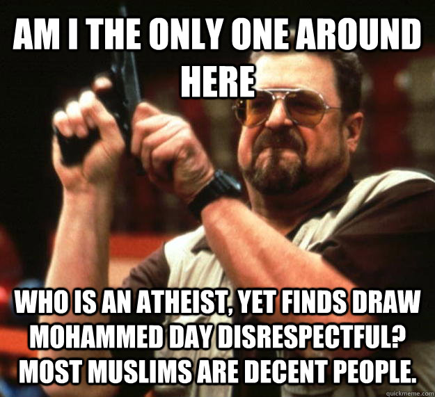 AM I THE ONLY ONE AROUND HERE Who is an atheist, yet finds draw mohammed day disrespectful?  most muslims are decent people.  Angry Walter