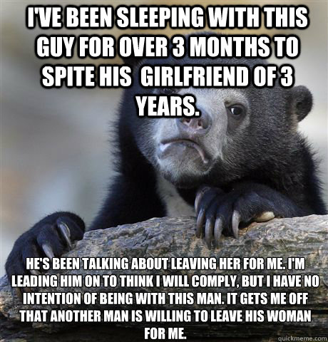 I'VE BEEN SLEEPING WITH THIS GUY FOR OVER 3 MONTHS TO SPITE HIS  GIRLFRIEND OF 3 YEARS. HE'S BEEN TALKING ABOUT LEAVING HER FOR ME. I'M LEADING HIM ON TO THINK I WILL COMPLY, BUT I HAVE NO INTENTION OF BEING WITH THIS MAN. IT GETS ME OFF THAT ANOTHER MAN   Confession Bear