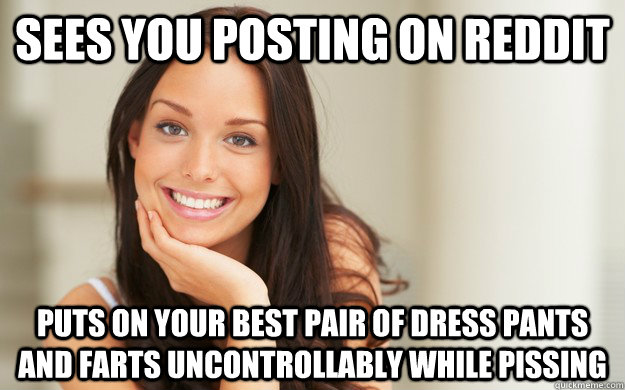 sees you posting on reddit puts on your best pair of dress pants and farts uncontrollably while pissing  Good Girl Gina