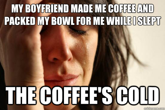 My boyfriend made me coffee and packed my bowl for me while I slept the coffee's cold  First World Problems