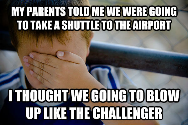 MY PARENTS TOLD ME WE WERE GOING TO TAKE A SHUTTLE TO THE AIRPORT I THOUGHT WE GOING TO BLOW UP LIKE THE CHALLENGER - MY PARENTS TOLD ME WE WERE GOING TO TAKE A SHUTTLE TO THE AIRPORT I THOUGHT WE GOING TO BLOW UP LIKE THE CHALLENGER  Misc