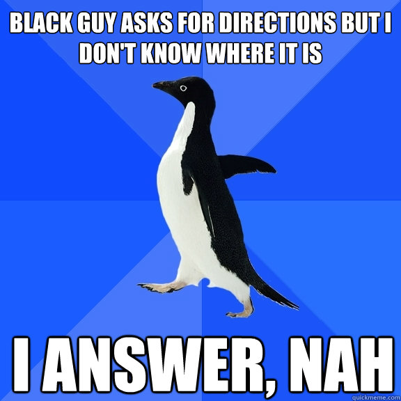 Black Guy asks for directions but I don't know where it is  I answer, Nah    Socially Awkward Penguin