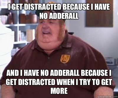 I get distracted because I have no adderall  and I have no adderall because i get distracted when I try to get more  Fat Bastard