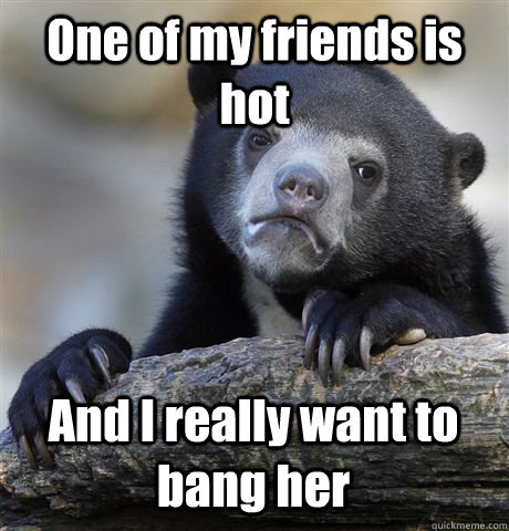 One of my friends is hot And I really want to bang her  Confession Bear