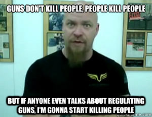 Guns don't kill people, people kill people but if anyone even talks about regulating guns, I'm gonna start killing people  Pro-Gun FAIL