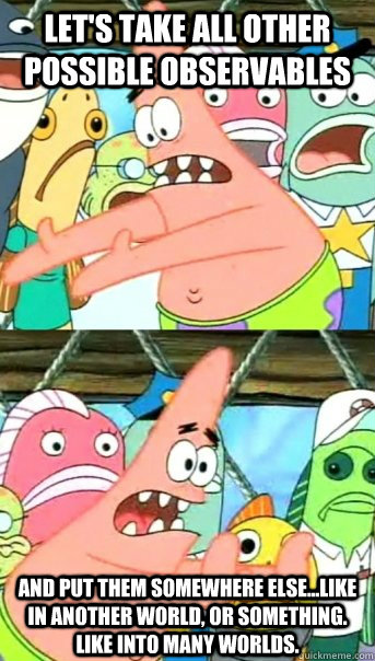 Let's take all other possible observables and put them somewhere else...like in another world, or something. Like into many worlds.   Push it somewhere else Patrick