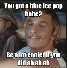 You got a blue ice pop babe? Be a lot cooler if you did ah ah ah  