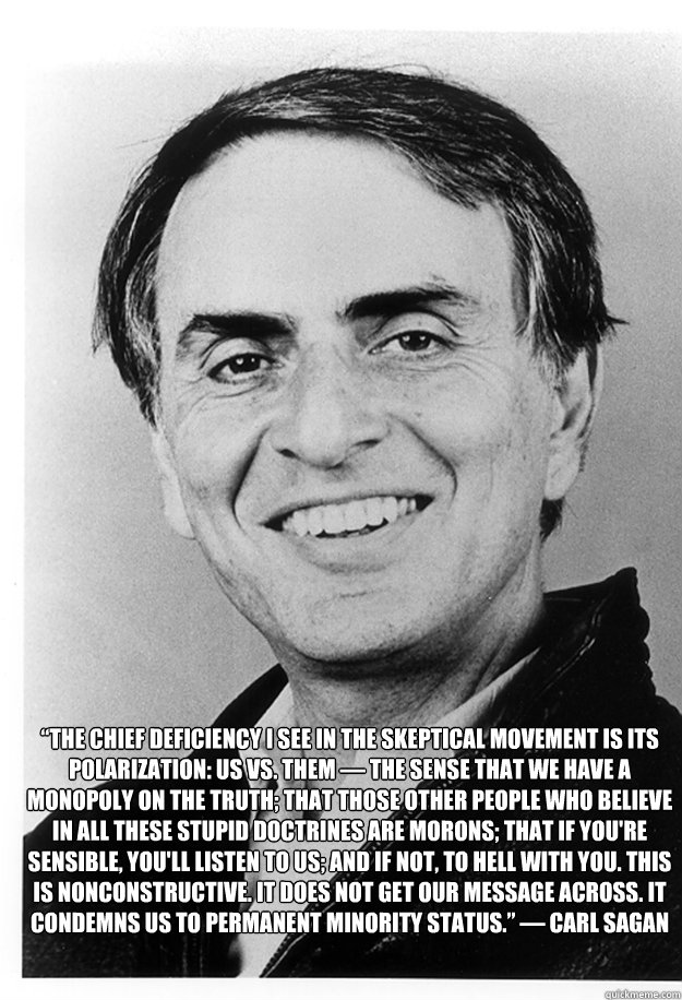  “The chief deficiency I see in the skeptical movement is its polarization: Us vs. Them — the sense that we have a monopoly on the truth; that those other people who believe in all these stupid doctrines are morons; that if you're sensible, yo -  “The chief deficiency I see in the skeptical movement is its polarization: Us vs. Them — the sense that we have a monopoly on the truth; that those other people who believe in all these stupid doctrines are morons; that if you're sensible, yo  Misc