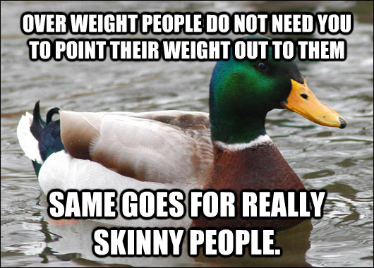 OVER WEIGHT PEOPLE DO NOT NEED YOU TO POINT THEIR WEIGHT OUT TO THEM SAME GOES FOR REALLY SKINNY PEOPLE.  Actual Advice Mallard