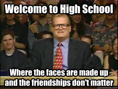 Welcome to High School Where the faces are made up and the friendships don't matter  Its time to play drew carey