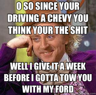O SO SINCE YOUR DRIVING A CHEVY YOU THINK YOUR THE SHIT WELL I GIVE IT A WEEK BEFORE I GOTTA TOW YOU WITH MY FORD  Condescending Wonka