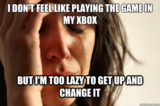 I don't feel like playing the game in my xbox but i'm too lazy to get up and change it  First World Problems