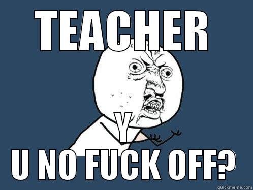 TEACHER Y U NO FUCK OFF? Y U No