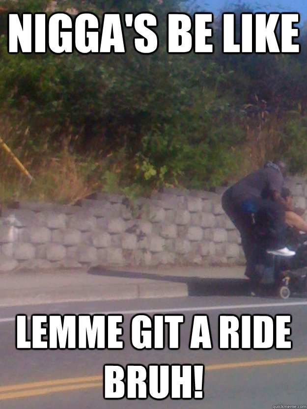 Nigga's be like Lemme git a ride bruh!  Niggas be like