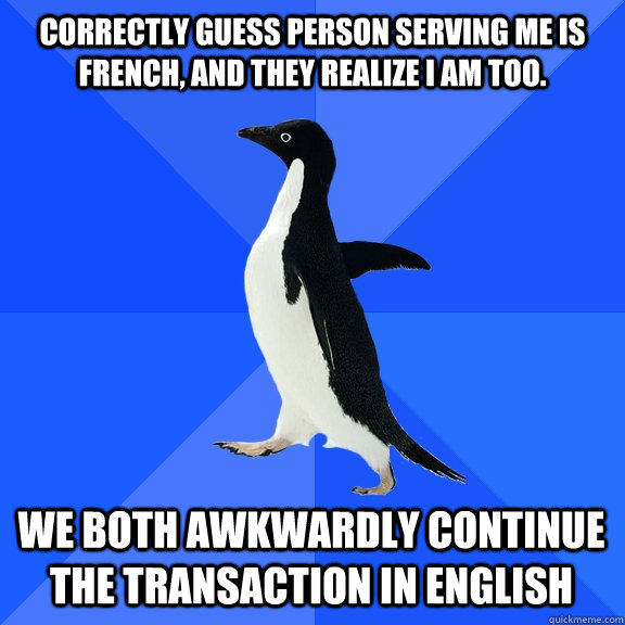 CORRECTLY GUESS PERSON SERVING ME IS FRENCH, AND THEY REALIZE I AM TOO. WE BOTH AWKWARDLY CONTINUE THE TRANSACTION IN ENGLISH  Socially Awkward Penguin