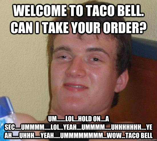 Welcome to Taco Bell. Can I take your order? UM.......lol...Hold on....a sec.....ummmm.....lol...yeah....ummmm.....uhhhhhhh....yeah......uhhh.....yeah.....ummmmmmmm...wow...taco bell  High guy