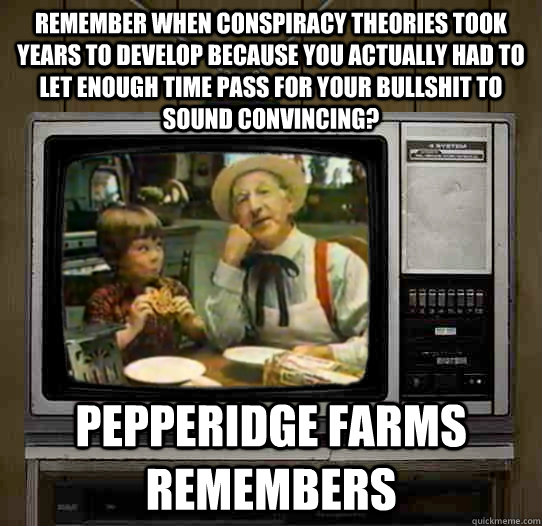 Remember when conspiracy theories took years to develop because you actually had to let enough time pass for your bullshit to sound convincing?  Pepperidge Farms remembers - Remember when conspiracy theories took years to develop because you actually had to let enough time pass for your bullshit to sound convincing?  Pepperidge Farms remembers  OG Pepperidge Farms